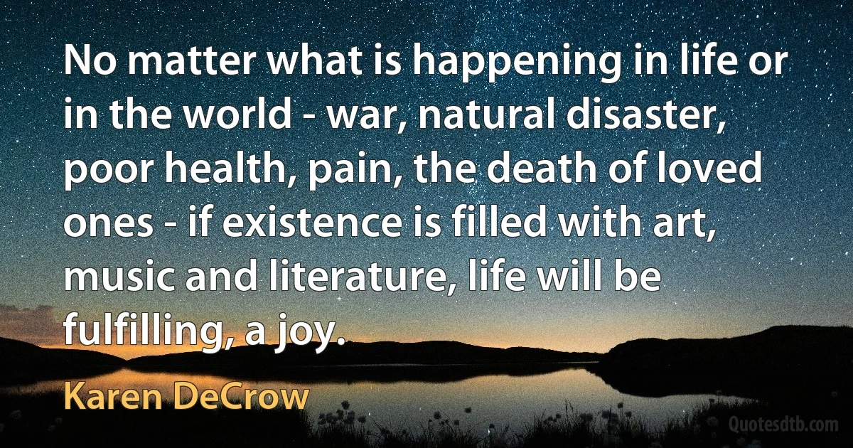 No matter what is happening in life or in the world - war, natural disaster, poor health, pain, the death of loved ones - if existence is filled with art, music and literature, life will be fulfilling, a joy. (Karen DeCrow)