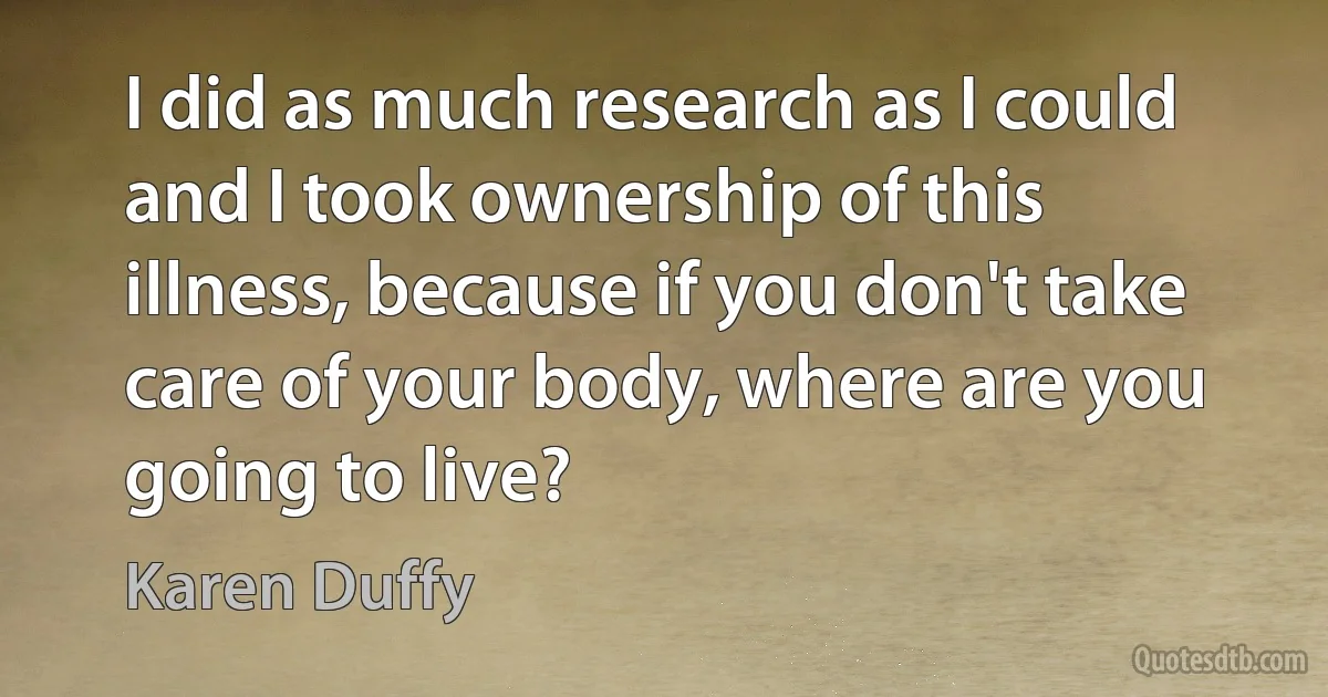 I did as much research as I could and I took ownership of this illness, because if you don't take care of your body, where are you going to live? (Karen Duffy)