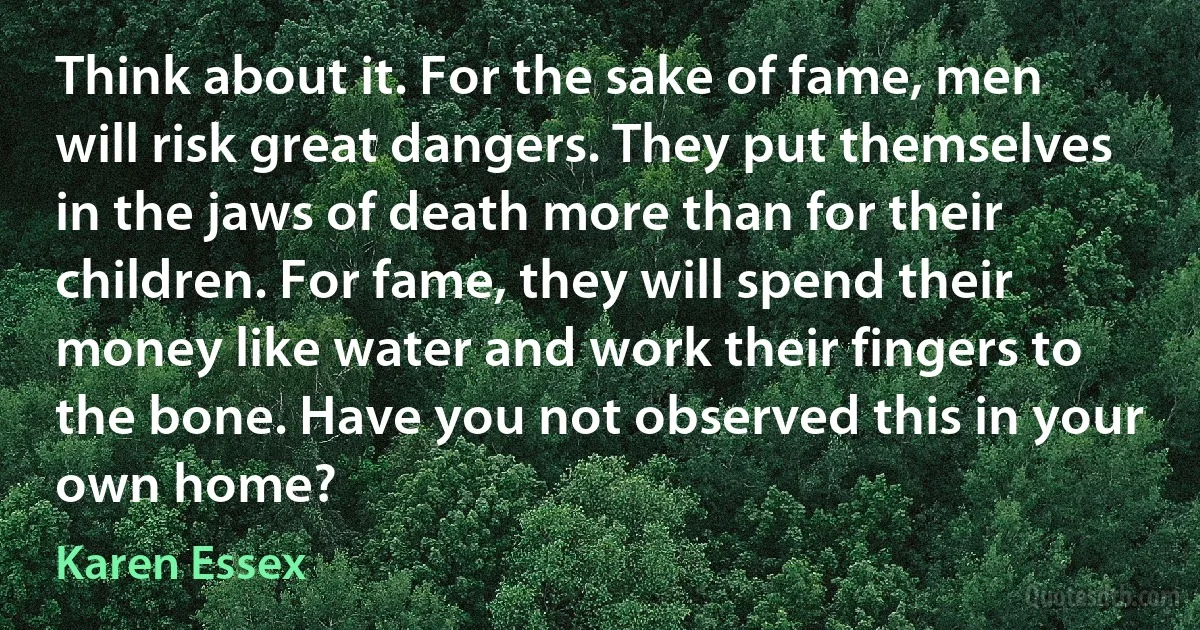 Think about it. For the sake of fame, men will risk great dangers. They put themselves in the jaws of death more than for their children. For fame, they will spend their money like water and work their fingers to the bone. Have you not observed this in your own home? (Karen Essex)