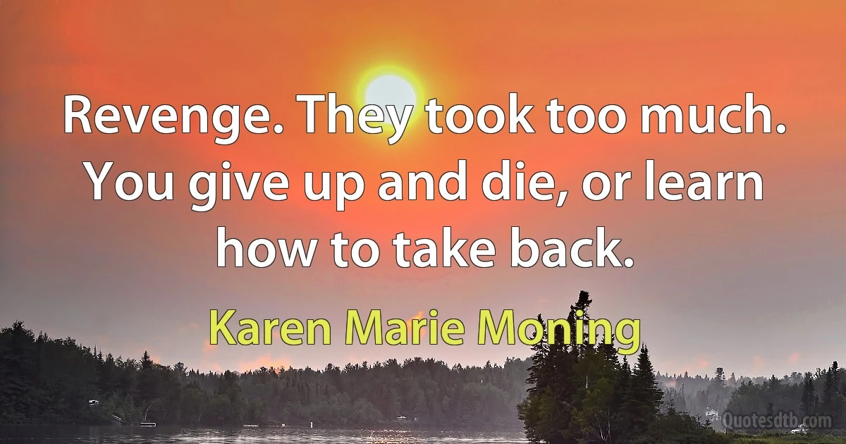 Revenge. They took too much. You give up and die, or learn how to take back. (Karen Marie Moning)