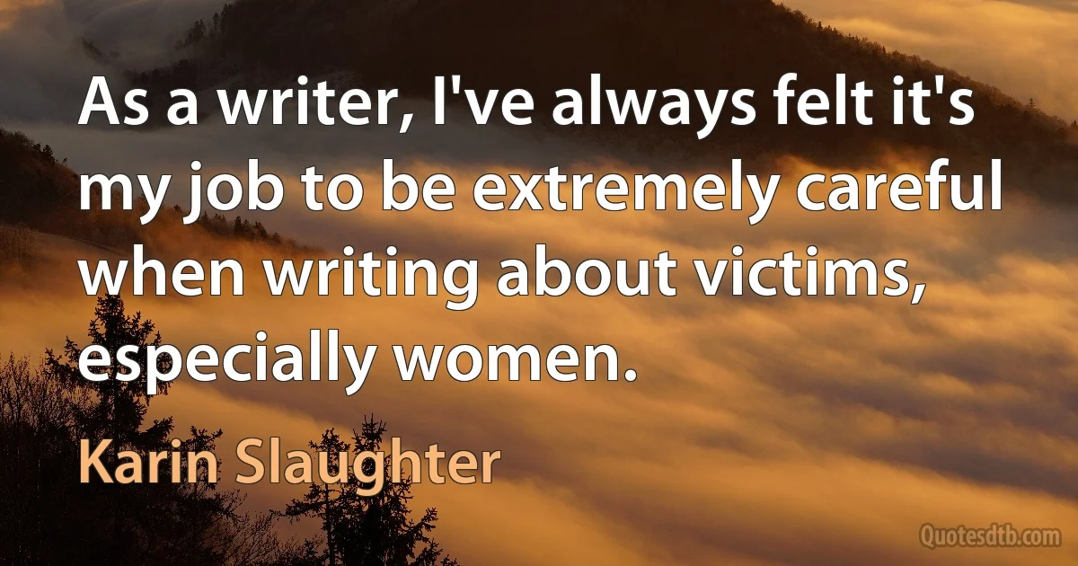 As a writer, I've always felt it's my job to be extremely careful when writing about victims, especially women. (Karin Slaughter)