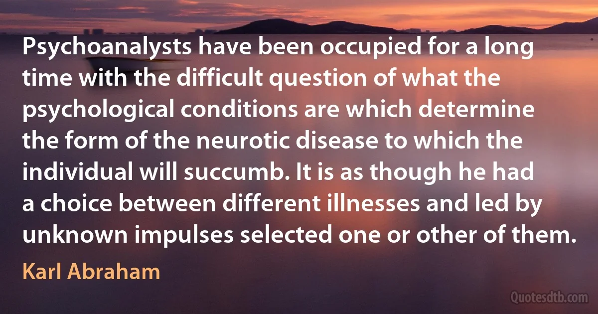 Psychoanalysts have been occupied for a long time with the difficult question of what the psychological conditions are which determine the form of the neurotic disease to which the individual will succumb. It is as though he had a choice between different illnesses and led by unknown impulses selected one or other of them. (Karl Abraham)