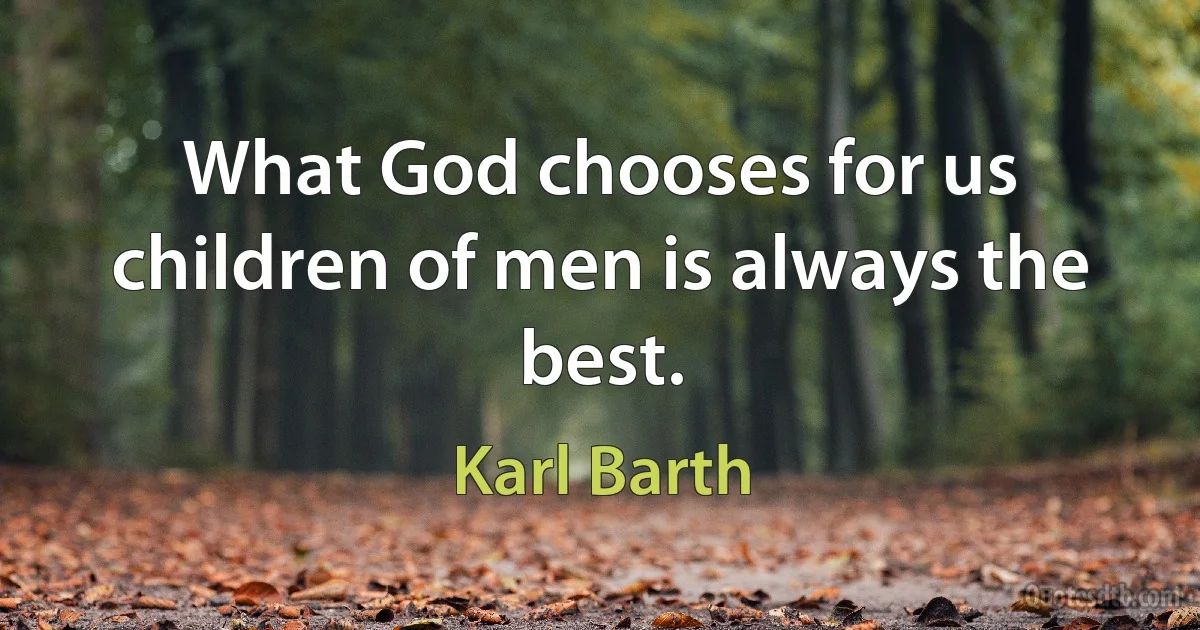 What God chooses for us children of men is always the best. (Karl Barth)