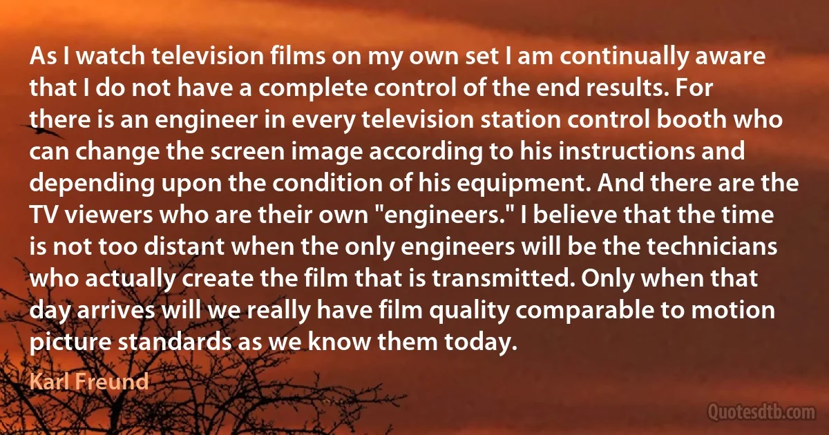 As I watch television films on my own set I am continually aware that I do not have a complete control of the end results. For there is an engineer in every television station control booth who can change the screen image according to his instructions and depending upon the condition of his equipment. And there are the TV viewers who are their own "engineers." I believe that the time is not too distant when the only engineers will be the technicians who actually create the film that is transmitted. Only when that day arrives will we really have film quality comparable to motion picture standards as we know them today. (Karl Freund)