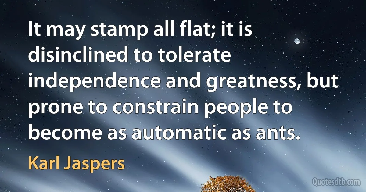 It may stamp all flat; it is disinclined to tolerate independence and greatness, but prone to constrain people to become as automatic as ants. (Karl Jaspers)