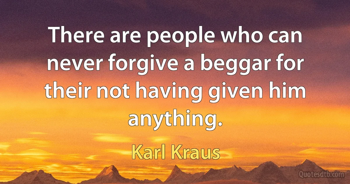 There are people who can never forgive a beggar for their not having given him anything. (Karl Kraus)