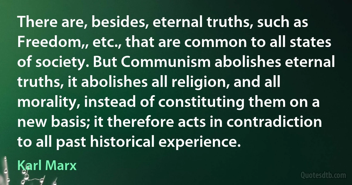 There are, besides, eternal truths, such as Freedom,, etc., that are common to all states of society. But Communism abolishes eternal truths, it abolishes all religion, and all morality, instead of constituting them on a new basis; it therefore acts in contradiction to all past historical experience. (Karl Marx)