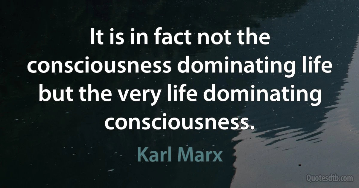 It is in fact not the consciousness dominating life but the very life dominating consciousness. (Karl Marx)