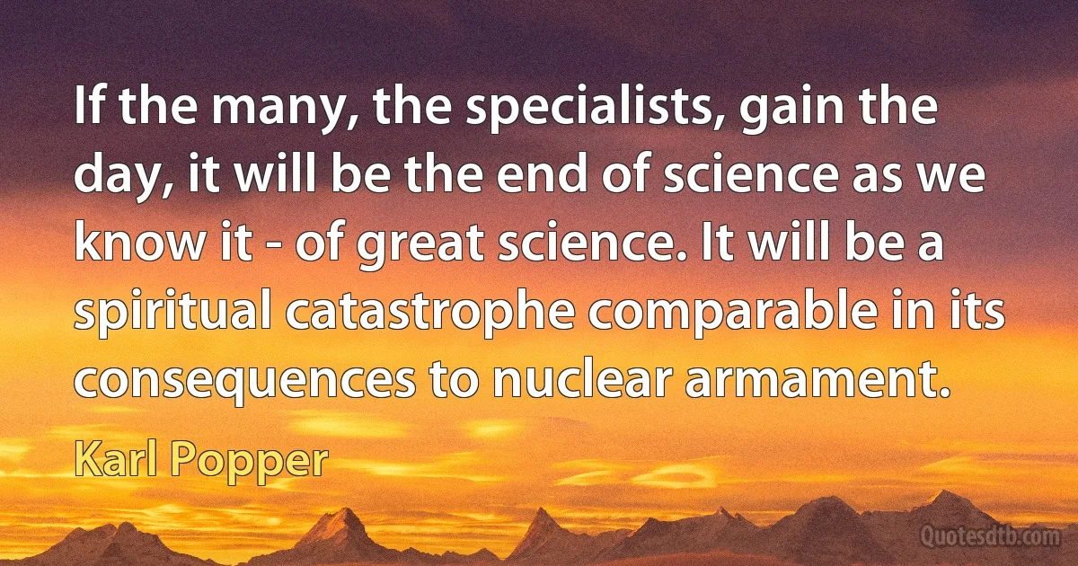 If the many, the specialists, gain the day, it will be the end of science as we know it - of great science. It will be a spiritual catastrophe comparable in its consequences to nuclear armament. (Karl Popper)