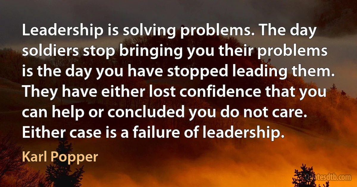 Leadership is solving problems. The day soldiers stop bringing you their problems is the day you have stopped leading them. They have either lost confidence that you can help or concluded you do not care. Either case is a failure of leadership. (Karl Popper)