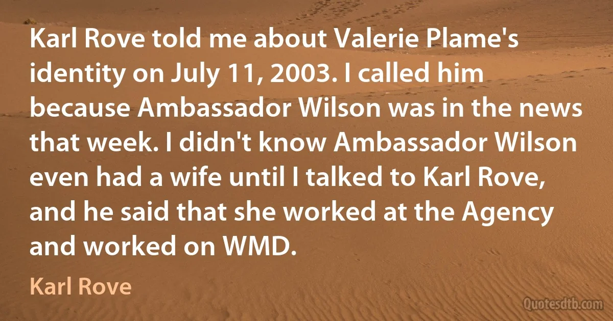 Karl Rove told me about Valerie Plame's identity on July 11, 2003. I called him because Ambassador Wilson was in the news that week. I didn't know Ambassador Wilson even had a wife until I talked to Karl Rove, and he said that she worked at the Agency and worked on WMD. (Karl Rove)