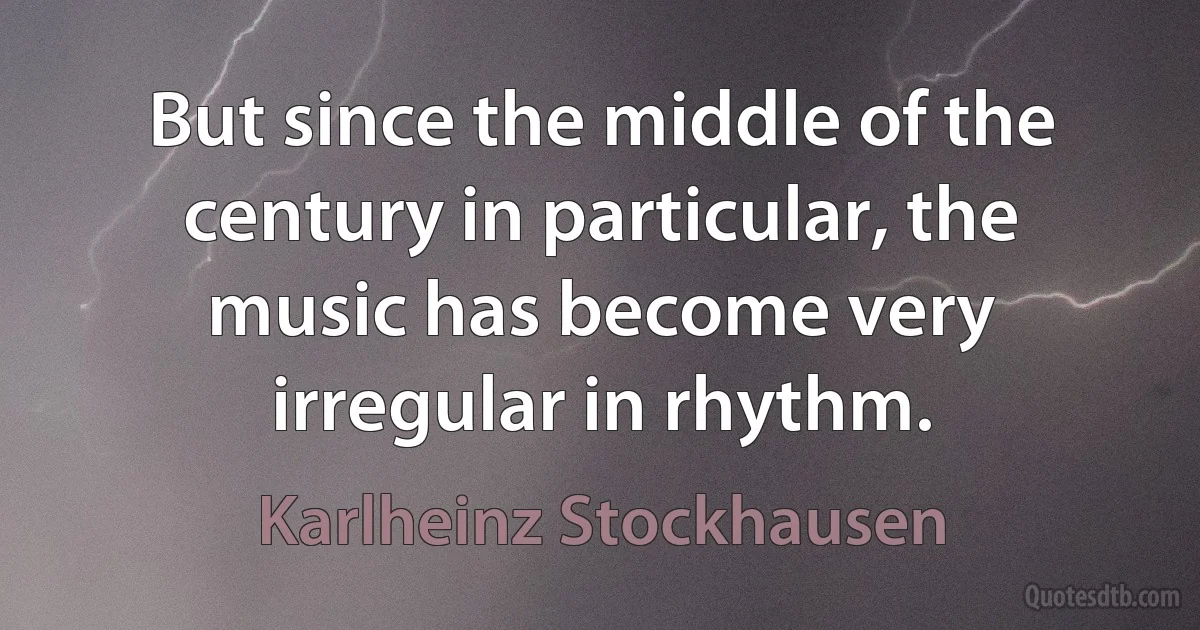 But since the middle of the century in particular, the music has become very irregular in rhythm. (Karlheinz Stockhausen)