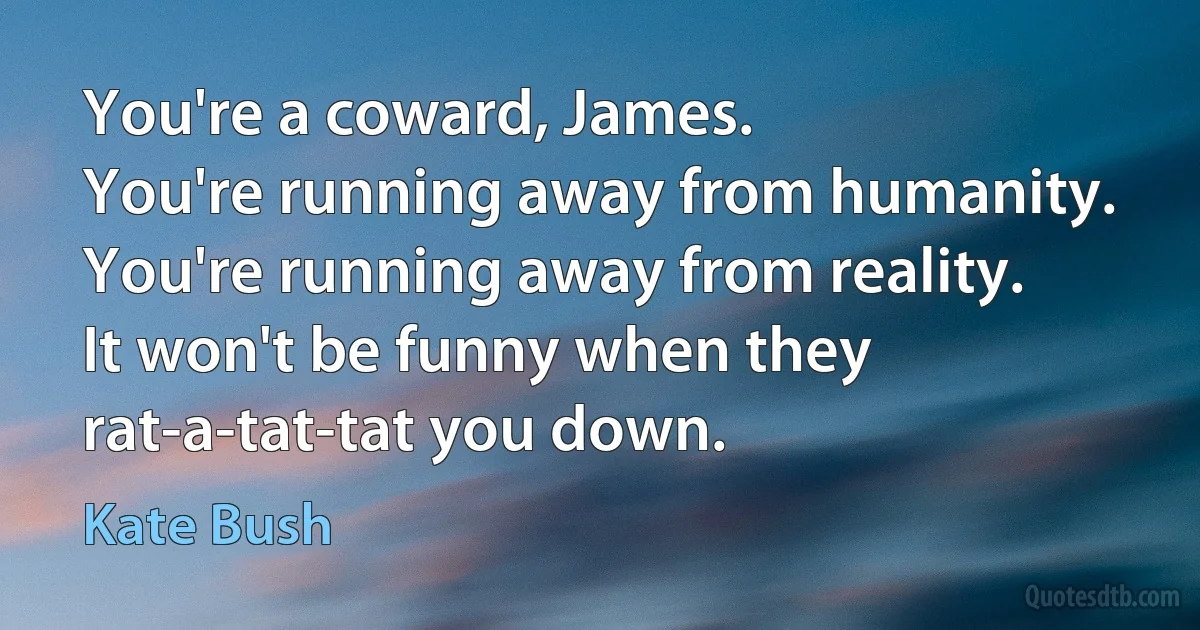 You're a coward, James.
You're running away from humanity.
You're running away from reality.
It won't be funny when they rat-a-tat-tat you down. (Kate Bush)