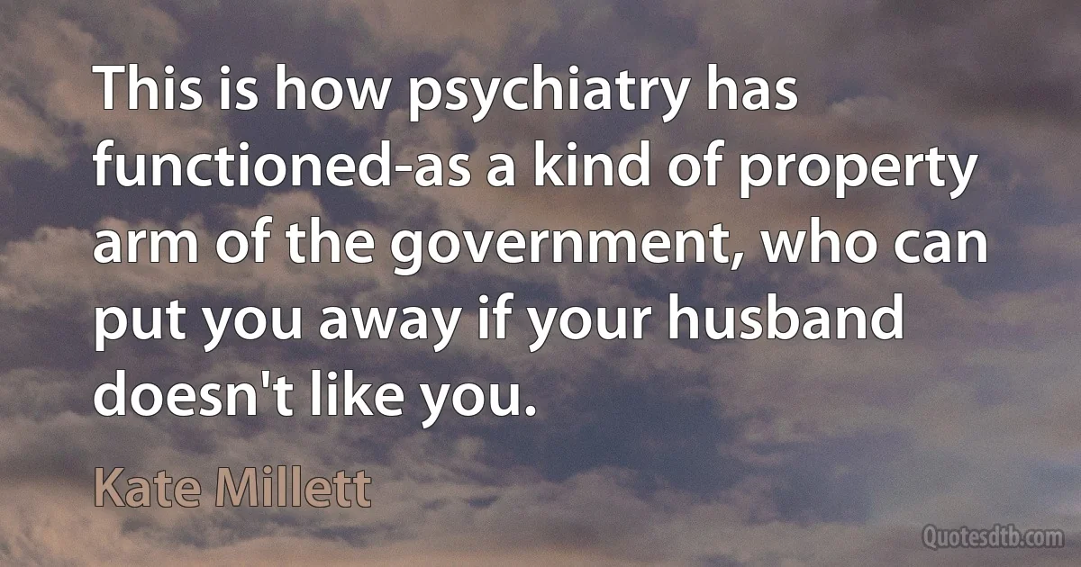 This is how psychiatry has functioned-as a kind of property arm of the government, who can put you away if your husband doesn't like you. (Kate Millett)