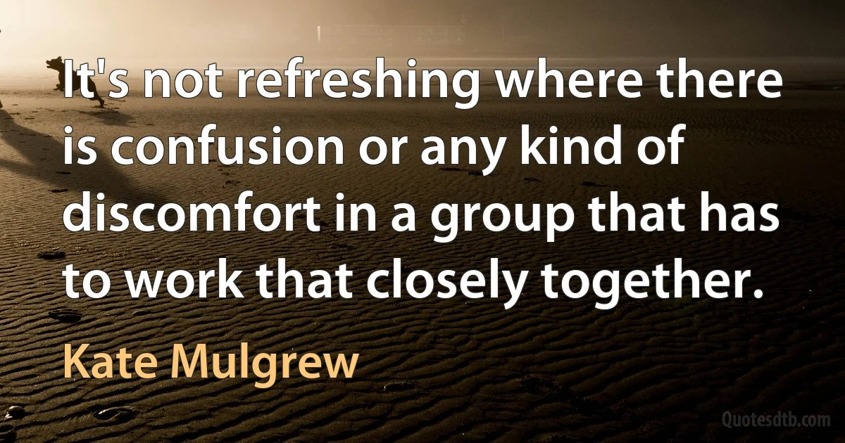 It's not refreshing where there is confusion or any kind of discomfort in a group that has to work that closely together. (Kate Mulgrew)