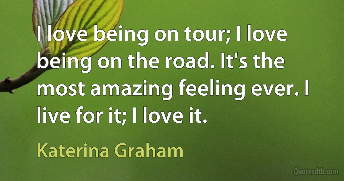 I love being on tour; I love being on the road. It's the most amazing feeling ever. I live for it; I love it. (Katerina Graham)