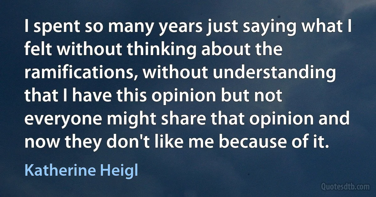 I spent so many years just saying what I felt without thinking about the ramifications, without understanding that I have this opinion but not everyone might share that opinion and now they don't like me because of it. (Katherine Heigl)