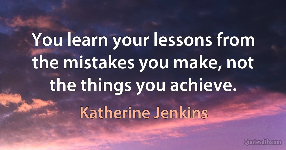 You learn your lessons from the mistakes you make, not the things you achieve. (Katherine Jenkins)