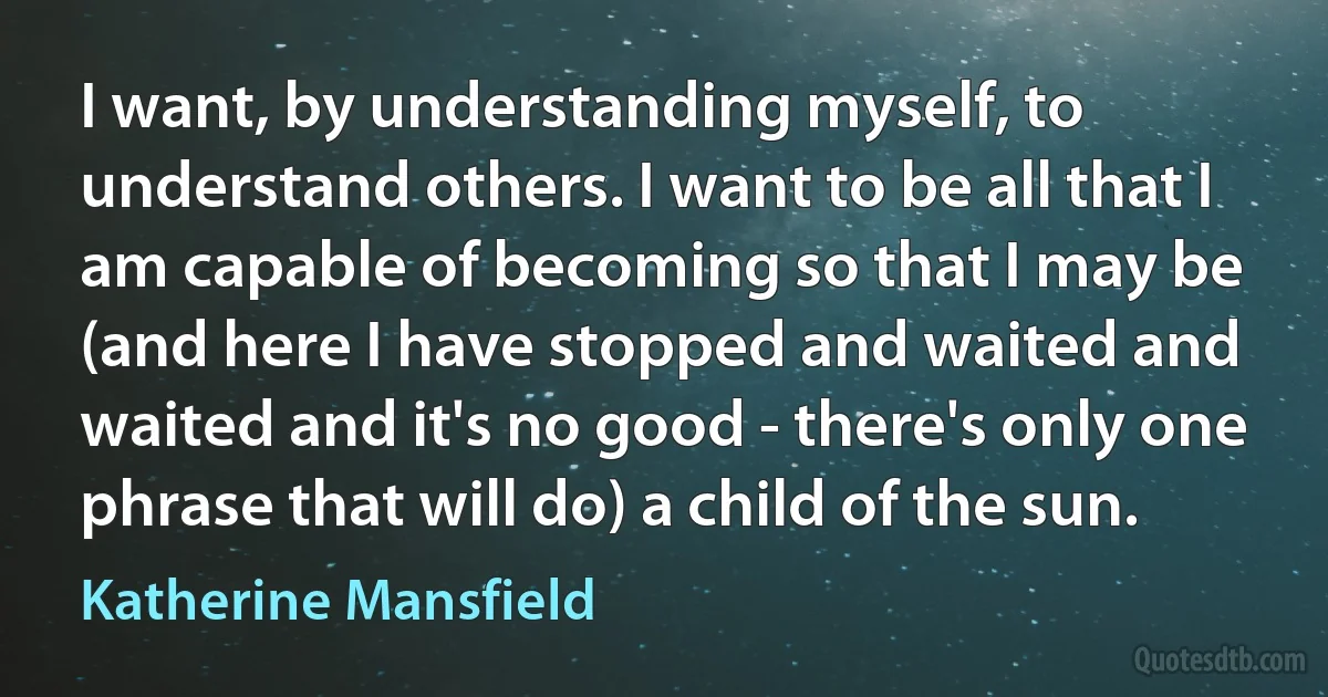 I want, by understanding myself, to understand others. I want to be all that I am capable of becoming so that I may be (and here I have stopped and waited and waited and it's no good - there's only one phrase that will do) a child of the sun. (Katherine Mansfield)