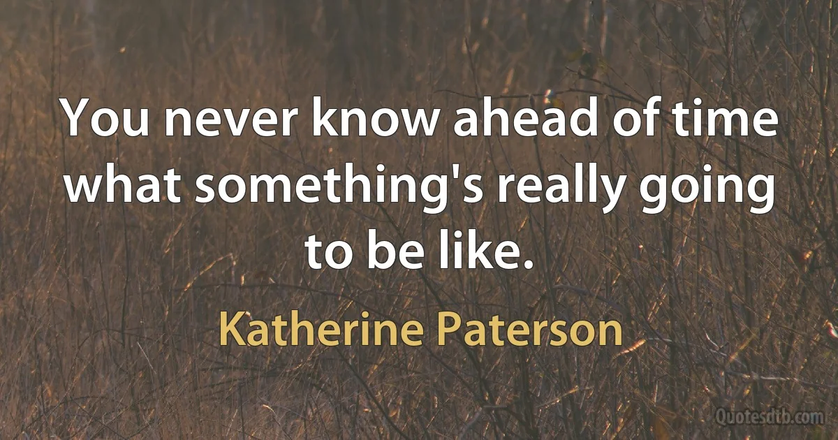 You never know ahead of time what something's really going to be like. (Katherine Paterson)