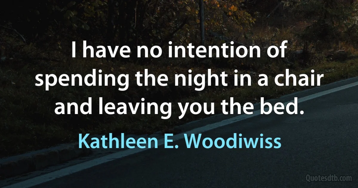 I have no intention of spending the night in a chair and leaving you the bed. (Kathleen E. Woodiwiss)