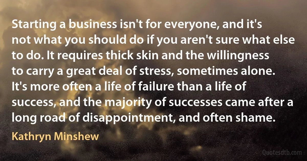 Starting a business isn't for everyone, and it's not what you should do if you aren't sure what else to do. It requires thick skin and the willingness to carry a great deal of stress, sometimes alone. It's more often a life of failure than a life of success, and the majority of successes came after a long road of disappointment, and often shame. (Kathryn Minshew)