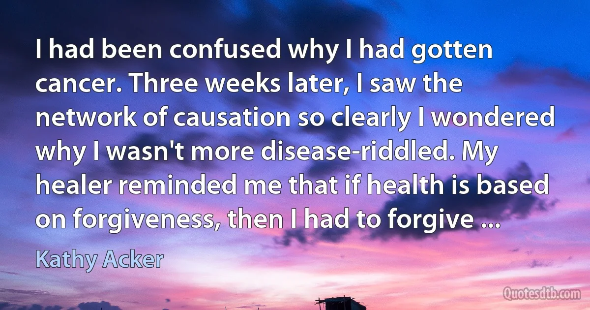 I had been confused why I had gotten cancer. Three weeks later, I saw the network of causation so clearly I wondered why I wasn't more disease-riddled. My healer reminded me that if health is based on forgiveness, then I had to forgive ... (Kathy Acker)