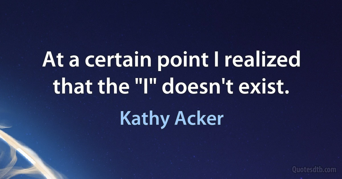 At a certain point I realized that the "I" doesn't exist. (Kathy Acker)