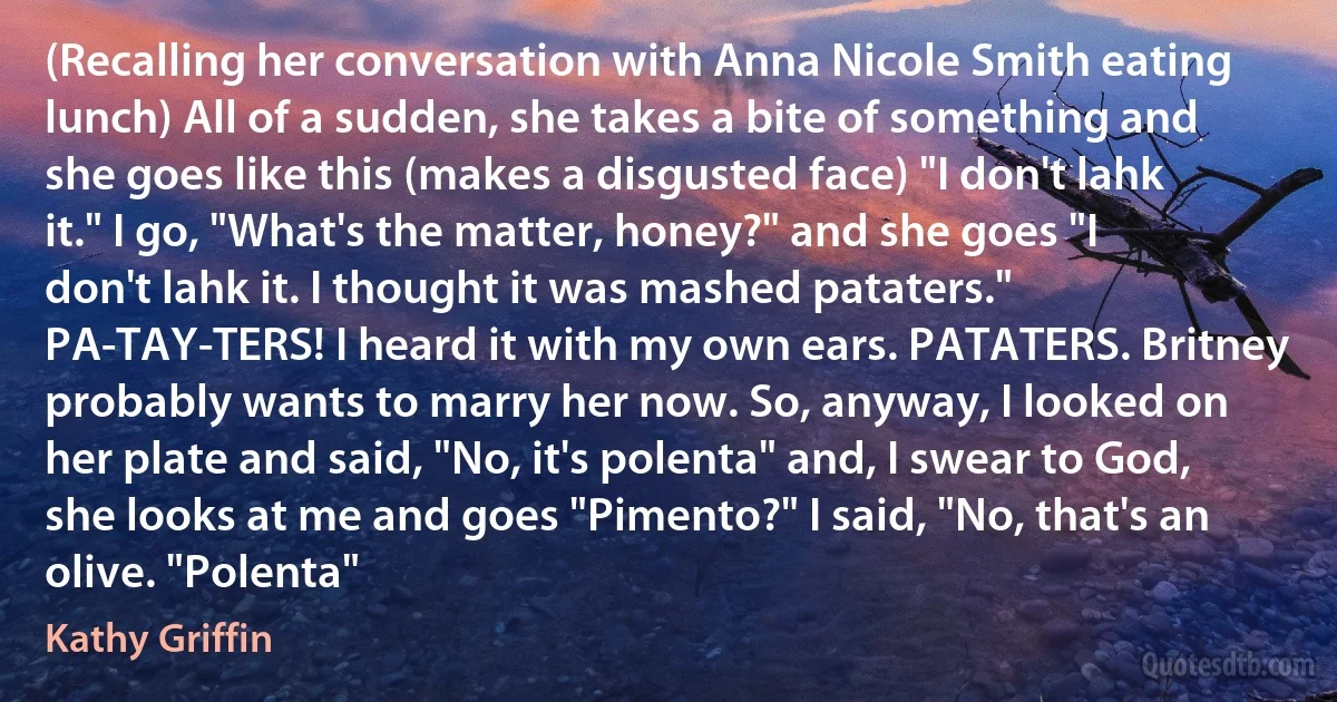 (Recalling her conversation with Anna Nicole Smith eating lunch) All of a sudden, she takes a bite of something and she goes like this (makes a disgusted face) "I don't lahk it." I go, "What's the matter, honey?" and she goes "I don't lahk it. I thought it was mashed pataters." PA-TAY-TERS! I heard it with my own ears. PATATERS. Britney probably wants to marry her now. So, anyway, I looked on her plate and said, "No, it's polenta" and, I swear to God, she looks at me and goes "Pimento?" I said, "No, that's an olive. "Polenta" (Kathy Griffin)