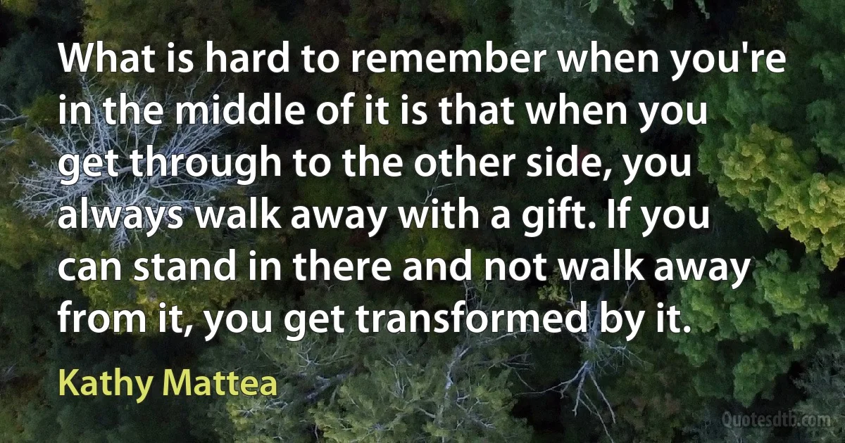 What is hard to remember when you're in the middle of it is that when you get through to the other side, you always walk away with a gift. If you can stand in there and not walk away from it, you get transformed by it. (Kathy Mattea)