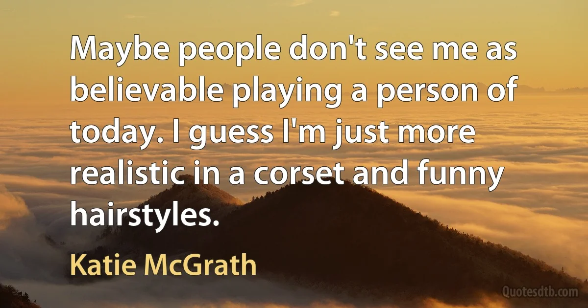 Maybe people don't see me as believable playing a person of today. I guess I'm just more realistic in a corset and funny hairstyles. (Katie McGrath)