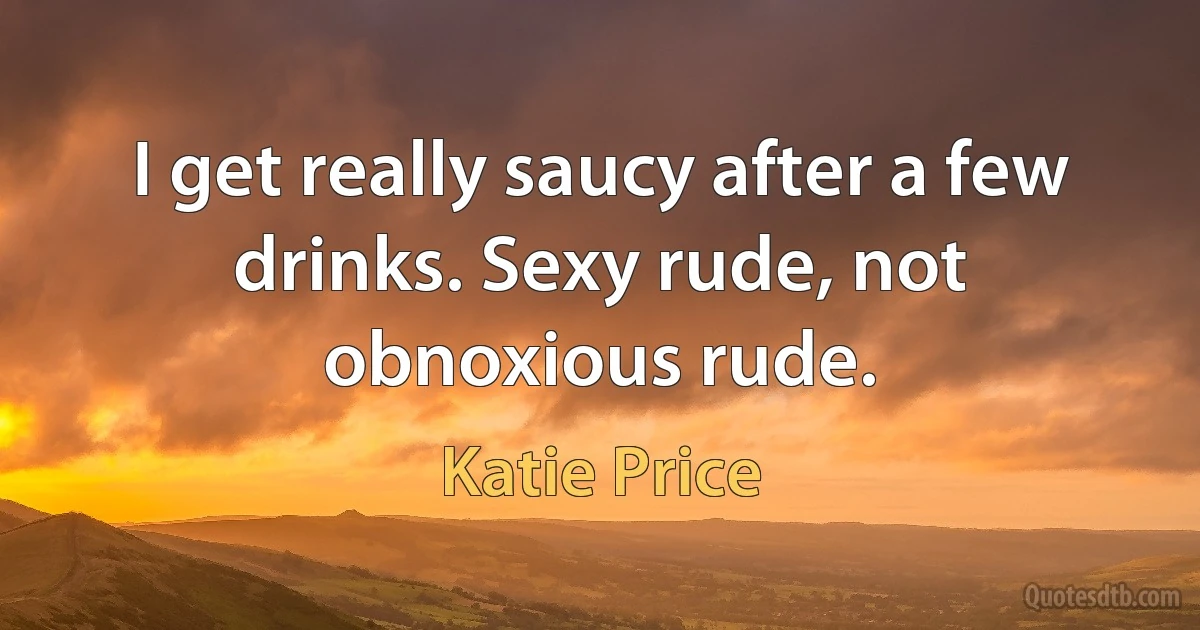 I get really saucy after a few drinks. Sexy rude, not obnoxious rude. (Katie Price)