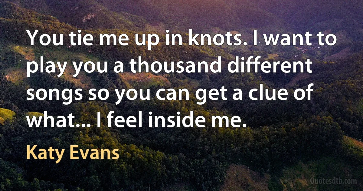 You tie me up in knots. I want to play you a thousand different songs so you can get a clue of what... I feel inside me. (Katy Evans)