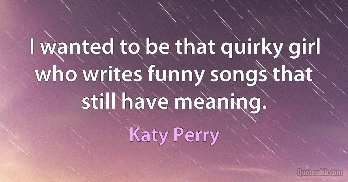 I wanted to be that quirky girl who writes funny songs that still have meaning. (Katy Perry)