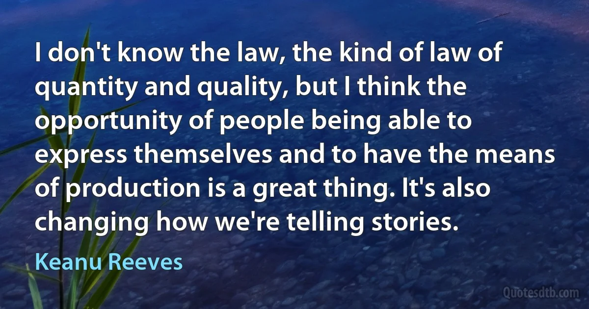 I don't know the law, the kind of law of quantity and quality, but I think the opportunity of people being able to express themselves and to have the means of production is a great thing. It's also changing how we're telling stories. (Keanu Reeves)