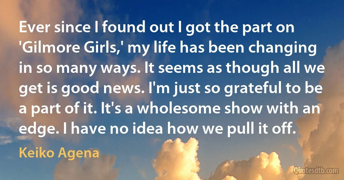 Ever since I found out I got the part on 'Gilmore Girls,' my life has been changing in so many ways. It seems as though all we get is good news. I'm just so grateful to be a part of it. It's a wholesome show with an edge. I have no idea how we pull it off. (Keiko Agena)