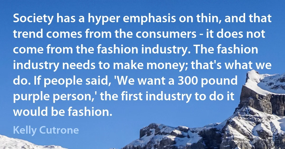 Society has a hyper emphasis on thin, and that trend comes from the consumers - it does not come from the fashion industry. The fashion industry needs to make money; that's what we do. If people said, 'We want a 300 pound purple person,' the first industry to do it would be fashion. (Kelly Cutrone)