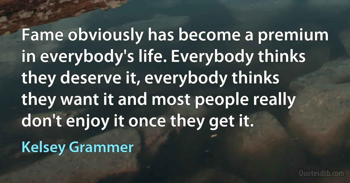 Fame obviously has become a premium in everybody's life. Everybody thinks they deserve it, everybody thinks they want it and most people really don't enjoy it once they get it. (Kelsey Grammer)