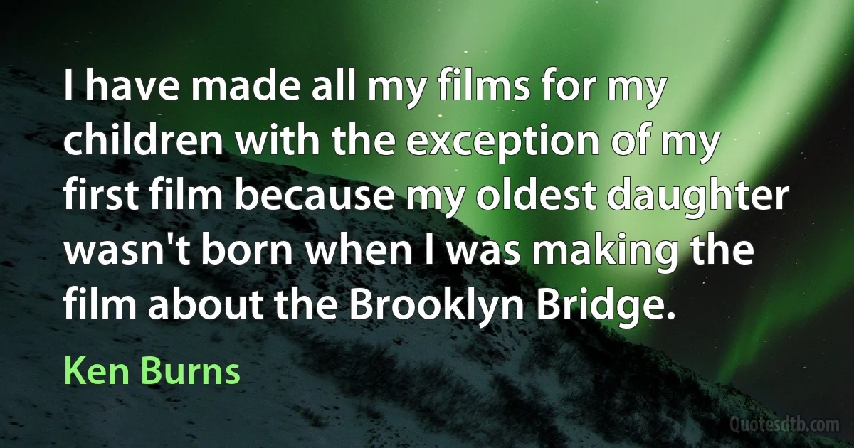 I have made all my films for my children with the exception of my first film because my oldest daughter wasn't born when I was making the film about the Brooklyn Bridge. (Ken Burns)