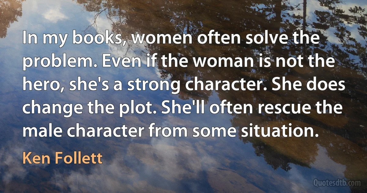 In my books, women often solve the problem. Even if the woman is not the hero, she's a strong character. She does change the plot. She'll often rescue the male character from some situation. (Ken Follett)