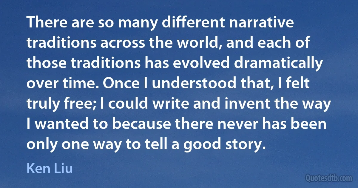 There are so many different narrative traditions across the world, and each of those traditions has evolved dramatically over time. Once I understood that, I felt truly free; I could write and invent the way I wanted to because there never has been only one way to tell a good story. (Ken Liu)