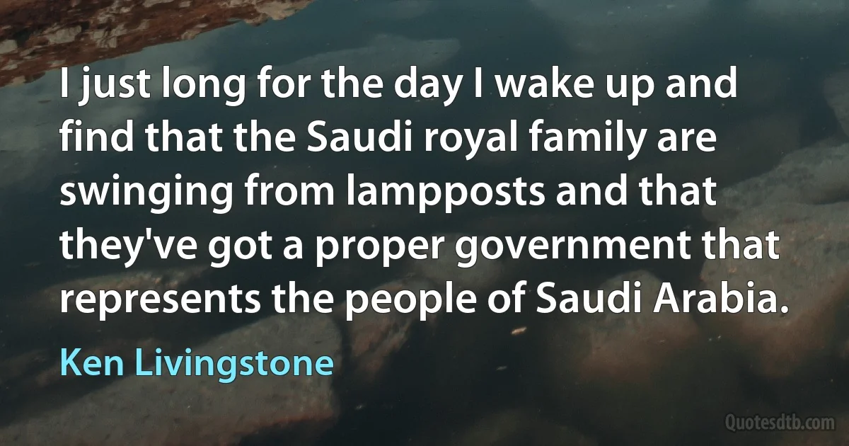 I just long for the day I wake up and find that the Saudi royal family are swinging from lampposts and that they've got a proper government that represents the people of Saudi Arabia. (Ken Livingstone)