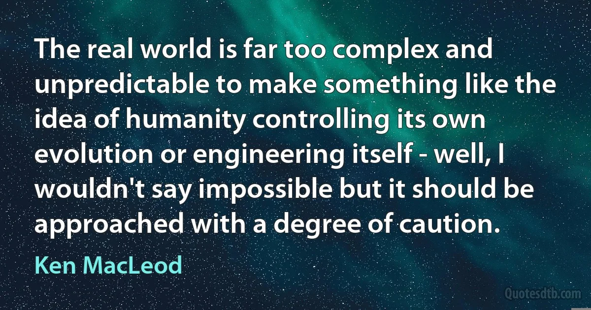 The real world is far too complex and unpredictable to make something like the idea of humanity controlling its own evolution or engineering itself - well, I wouldn't say impossible but it should be approached with a degree of caution. (Ken MacLeod)