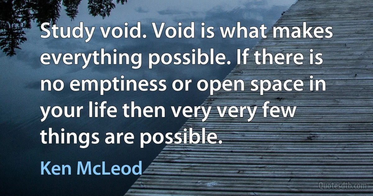 Study void. Void is what makes everything possible. If there is no emptiness or open space in your life then very very few things are possible. (Ken McLeod)