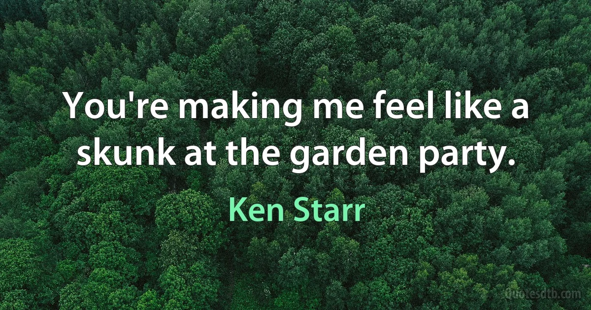 You're making me feel like a skunk at the garden party. (Ken Starr)