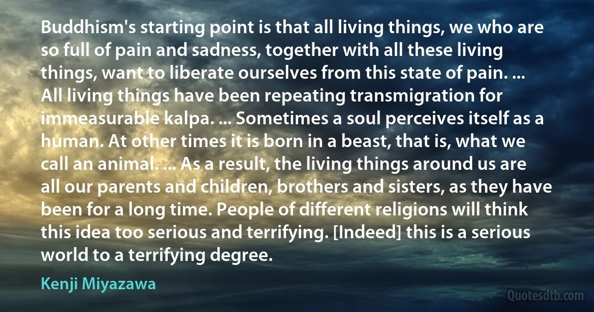 Buddhism's starting point is that all living things, we who are so full of pain and sadness, together with all these living things, want to liberate ourselves from this state of pain. ... All living things have been repeating transmigration for immeasurable kalpa. ... Sometimes a soul perceives itself as a human. At other times it is born in a beast, that is, what we call an animal. ... As a result, the living things around us are all our parents and children, brothers and sisters, as they have been for a long time. People of different religions will think this idea too serious and terrifying. [Indeed] this is a serious world to a terrifying degree. (Kenji Miyazawa)