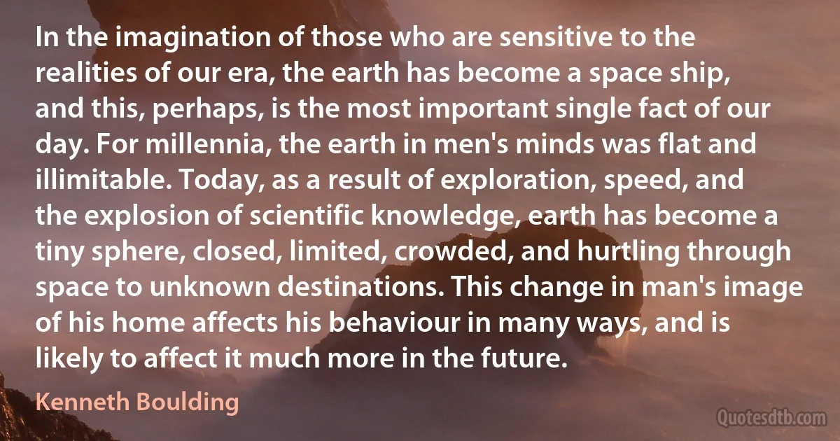 In the imagination of those who are sensitive to the realities of our era, the earth has become a space ship, and this, perhaps, is the most important single fact of our day. For millennia, the earth in men's minds was flat and illimitable. Today, as a result of exploration, speed, and the explosion of scientific knowledge, earth has become a tiny sphere, closed, limited, crowded, and hurtling through space to unknown destinations. This change in man's image of his home affects his behaviour in many ways, and is likely to affect it much more in the future. (Kenneth Boulding)