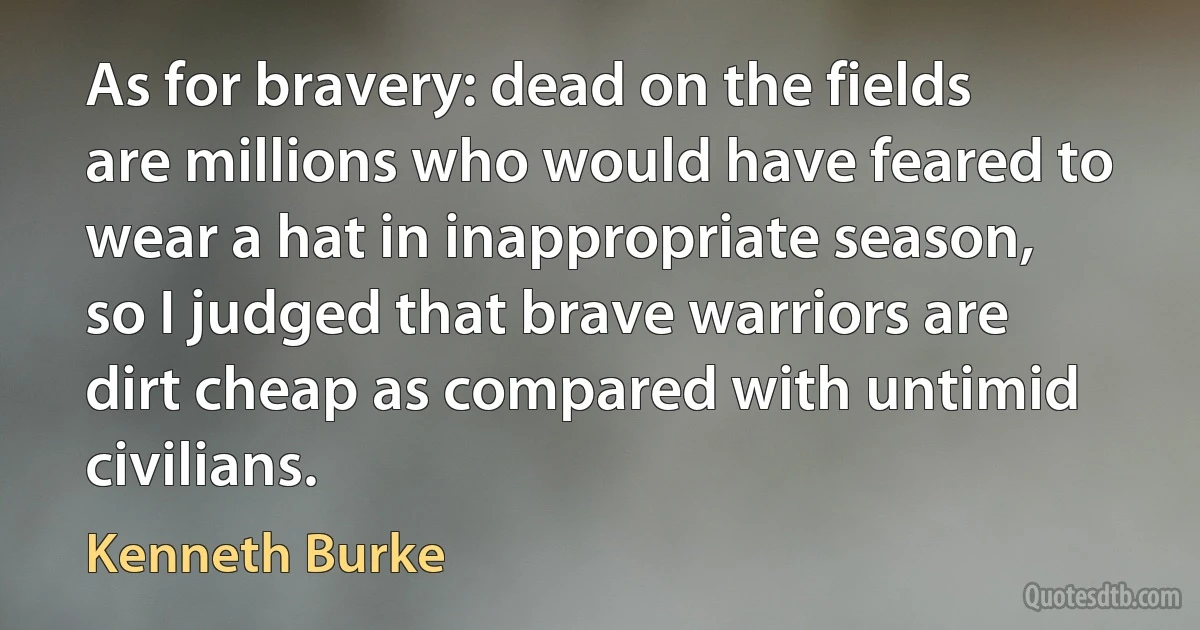 As for bravery: dead on the fields are millions who would have feared to wear a hat in inappropriate season, so I judged that brave warriors are dirt cheap as compared with untimid civilians. (Kenneth Burke)