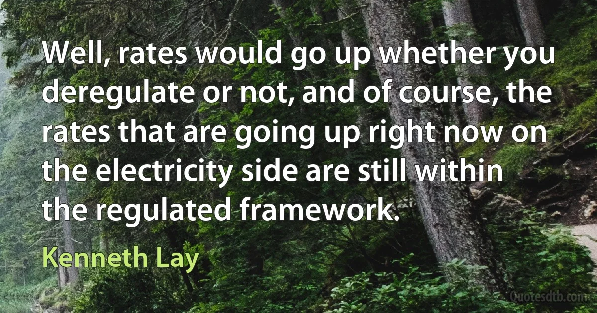 Well, rates would go up whether you deregulate or not, and of course, the rates that are going up right now on the electricity side are still within the regulated framework. (Kenneth Lay)