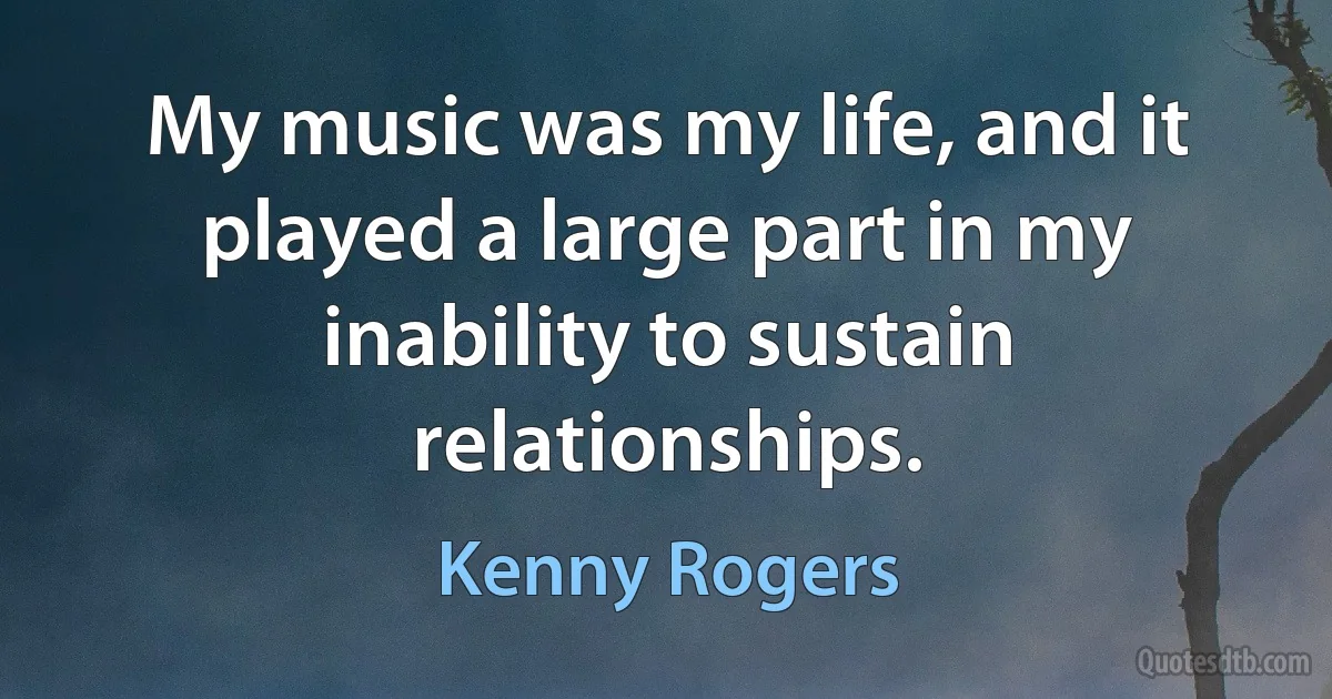 My music was my life, and it played a large part in my inability to sustain relationships. (Kenny Rogers)